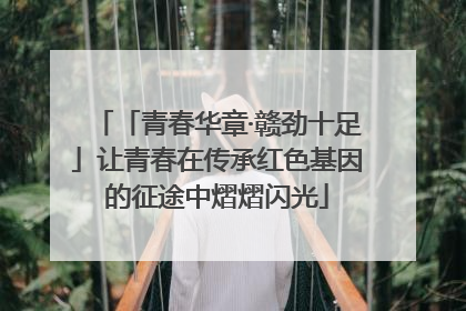 「青春华章·赣劲十足」让青春在传承红色基因的征途中熠熠闪光