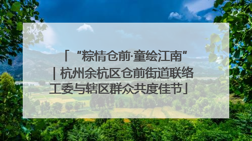 “粽情仓前·童绘江南”｜杭州余杭区仓前街道联络工委与辖区群众共度佳节