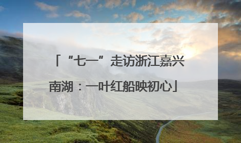 “七一”走访浙江嘉兴南湖：一叶红船映初心