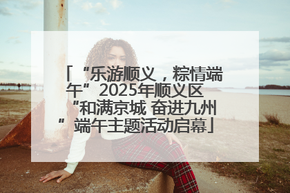 “乐游顺义，粽情端午”2025年顺义区“和满京城 奋进九州”端午主题活动启幕