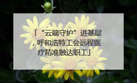 “云端守护”进基层，呼和浩特工会远程医疗精准触达职工