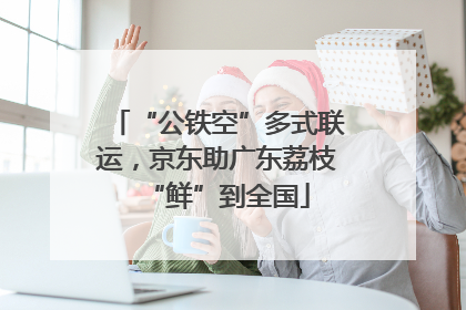 “公铁空”多式联运，京东助广东荔枝“鲜”到全国