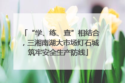 “学、练、查”相结合，三湘南湖大市场灯石城筑牢安全生产防线