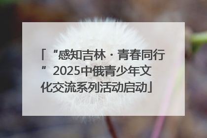 “感知吉林・青春同行”2025中俄青少年文化交流系列活动启动