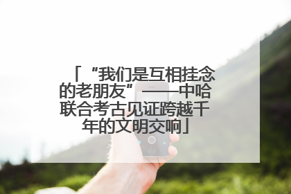 “我们是互相挂念的老朋友”——中哈联合考古见证跨越千年的文明交响