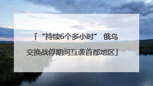 “持续6个多小时” 俄乌交换战俘期间互袭首都地区