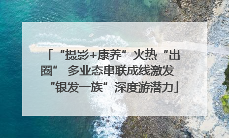 “摄影+康养”火热“出圈” 多业态串联成线激发“银发一族”深度游潜力