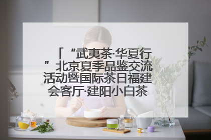 “武夷茶·华夏行”北京夏季品鉴交流活动暨国际茶日福建会客厅·建阳小白茶品牌推介会启幕！
