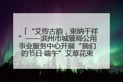 “艾传古韵，束纳千祥”——滨州市城管局公用事业服务中心开展“我们的节日·端午”艾草花束制作主题活动