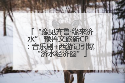 “豫见齐鲁·缘来济水” 豫鲁文旅新CP：音乐剧+西游记引爆“济水经济圈”