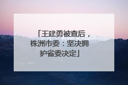 王建勇被查后，株洲市委：坚决拥护省委决定