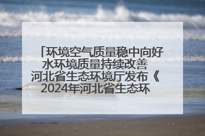 环境空气质量稳中向好 水环境质量持续改善 河北省生态环境厅发布《2024年河北省生态环境状况公报》