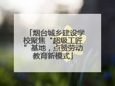 烟台城乡建设学校聚焦“超级工匠”基地，点赞劳动教育新模式
