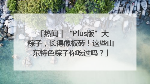 热闻｜“Plus版”大粽子，长得像板砖！这些山东特色粽子你吃过吗？
