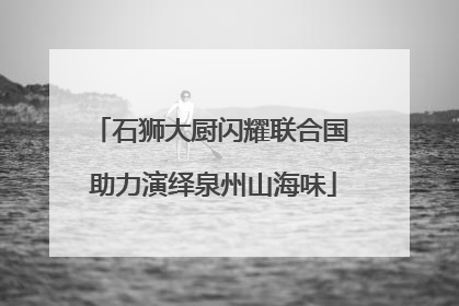 石狮大厨闪耀联合国 助力演绎泉州山海味