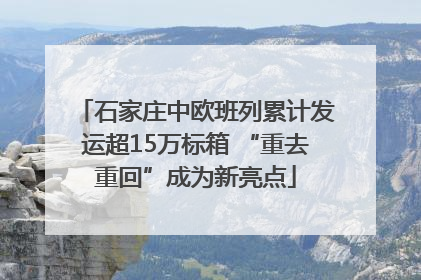 石家庄中欧班列累计发运超15万标箱 “重去重回”成为新亮点