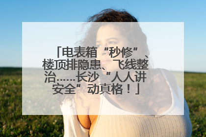 电表箱“秒修”、楼顶排隐患、飞线整治……长沙“人人讲安全”动真格！