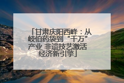 甘肃庆阳西峰：从岐伯药袋到“千万”产业 非遗技艺激活经济新引擎
