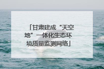 甘肃建成“天空地”一体化生态环境质量监测网络