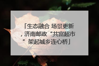 生态融合 场景更新，济南邮政“共富超市”架起城乡连心桥