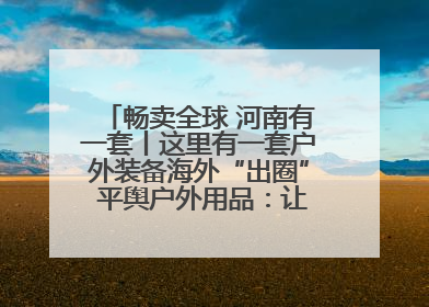 畅卖全球 河南有一套丨这里有一套户外装备海外“出圈” 平舆户外用品：让“休闲风”长红