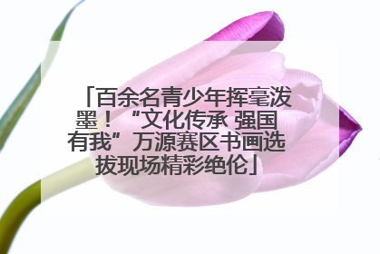 百余名青少年挥毫泼墨！“文化传承 强国有我”万源赛区书画选拔现场精彩绝伦