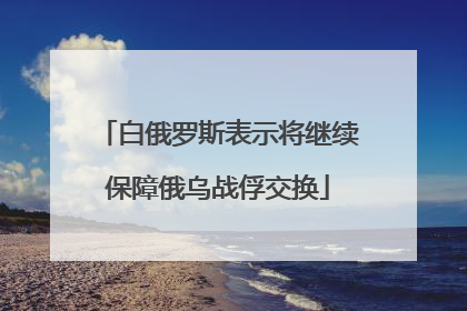 白俄罗斯表示将继续保障俄乌战俘交换