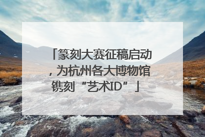 篆刻大赛征稿启动，为杭州各大博物馆镌刻“艺术ID”