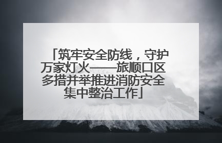 筑牢安全防线，守护万家灯火——旅顺口区多措并举推进消防安全集中整治工作
