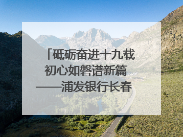 砥砺奋进十九载 初心如磐谱新篇——浦发银行长春分行成立19周年助力吉林省全面振兴纪实