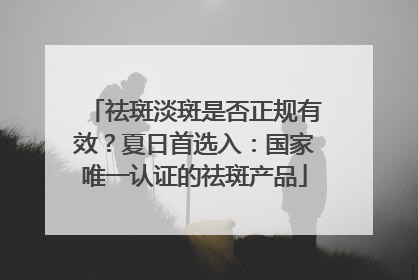 祛斑淡斑是否正规有效？夏日首选入：国家唯一认证的祛斑产品