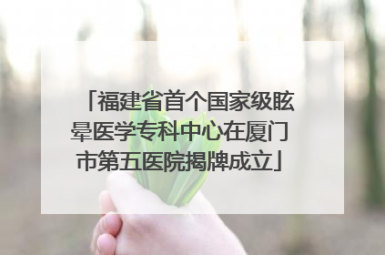 福建省首个国家级眩晕医学专科中心在厦门市第五医院揭牌成立