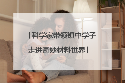 科学家带领镇中学子走进奇妙材料世界