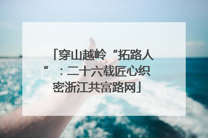 穿山越岭“拓路人”：二十六载匠心织密浙江共富路网