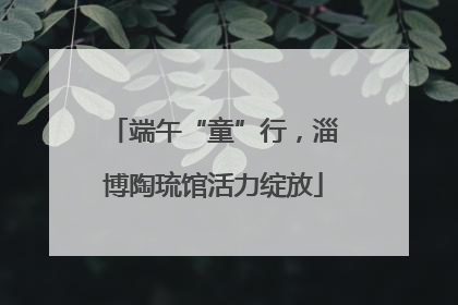 端午“童”行，淄博陶琉馆活力绽放