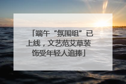 端午“氛围组”已上线，文艺范艾草装饰受年轻人追捧