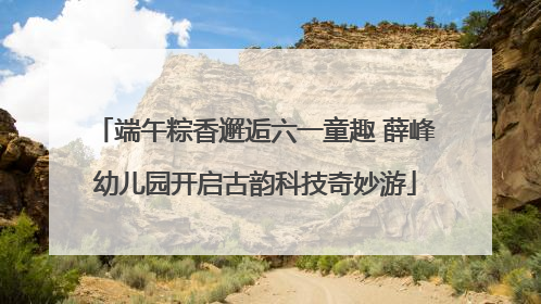 端午粽香邂逅六一童趣 薛峰幼儿园开启古韵科技奇妙游