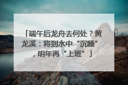 端午后龙舟去何处？黄龙溪：将到水中“沉睡”，明年再“上班”