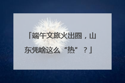 端午文旅火出圈，山东凭啥这么“热”？