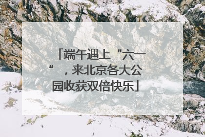 端午遇上“六一”，来北京各大公园收获双倍快乐