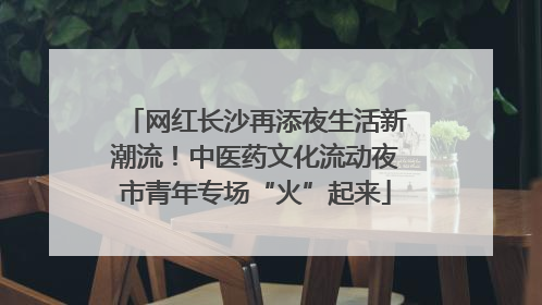 网红长沙再添夜生活新潮流！中医药文化流动夜市青年专场“火”起来