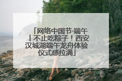 网络中国节·端午丨不止吃粽子！西安汉城湖端午龙舟体验仪式感拉满