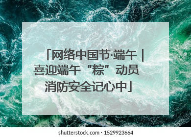 网络中国节·端午｜喜迎端午“粽”动员 消防安全记心中