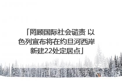 罔顾国际社会谴责 以色列宣布将在约旦河西岸新建22处定居点