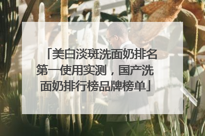 美白淡斑洗面奶排名第一使用实测，国产洗面奶排行榜品牌榜单