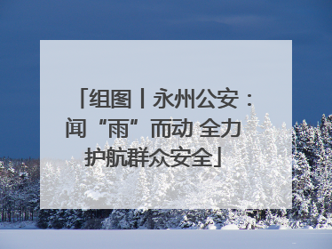 组图丨永州公安：闻“雨”而动 全力护航群众安全