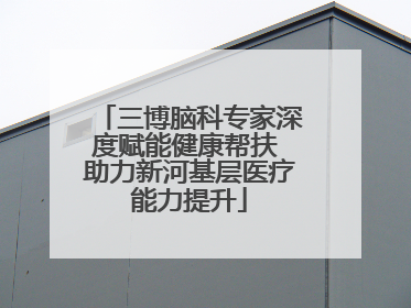 三博脑科专家深度赋能健康帮扶 助力新河基层医疗能力提升