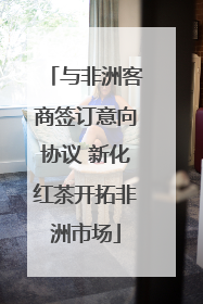 与非洲客商签订意向协议 新化红茶开拓非洲市场