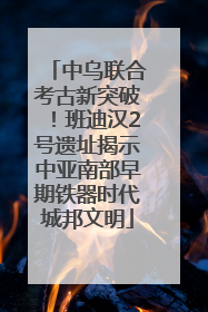 中乌联合考古新突破！班迪汉2号遗址揭示中亚南部早期铁器时代城邦文明