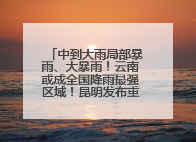中到大雨局部暴雨、大暴雨！云南或成全国降雨最强区域！昆明发布重要天气预报！
